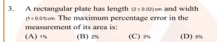 A rectangular plate has length (2+0.02) cm and width
(1+0.01) cm The maximum percentage error in the
3.
measurement of its area is:
(A) 1%
(В) 2%
(C) 3%
(D) 5%
