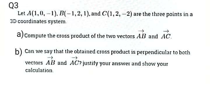 Q3
Let A(1,0,-1), B(-1, 2, 1), and C(1, 2, -2) are the three points in a
3D coordinates system.
a) Compute the cross product of the two vectors AB and AC
b) Can we say that the obtained cross product is perpendicular to both
vectors AB and AC? justify your answer and show your
calculation