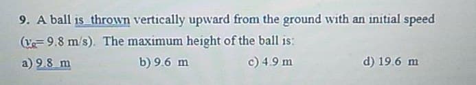 9. A ball is thrown vertically upward from the ground with an initial speed
(9.8 m/s). The maximum height of the ball is:
a) 9.8 m
b) 9.6 m
c) 4.9 m
d) 19.6 m
