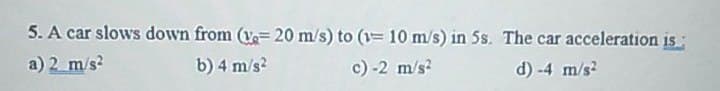 5. A car slows down from (v-20 m/s) to (1= 10 m/s) in 5s. The car acceleration is:
a) 2 m/s²
b) 4 m/s²
c)-2 m/s²
d) -4 m/s²