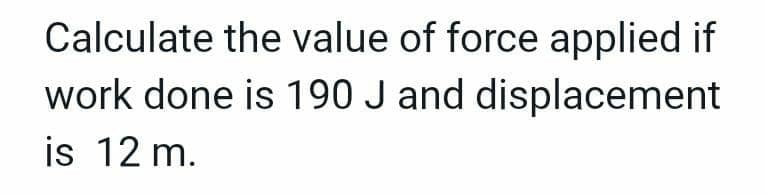 Calculate the value of force applied if
work done is 190 J and displacement
is 12 m.