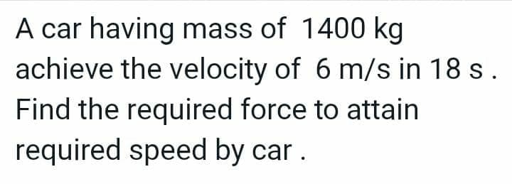A car having mass of 1400 kg
achieve the velocity of 6 m/s in 18 s.
Find the required force to attain
required speed by car.