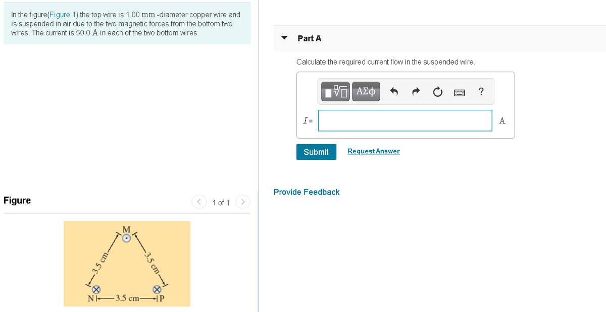 In the figure(Figure 1) the top wire is 1.00 mm -diameter copper wire and
is suspended in air due to the two magnetic forces from the bottom two
wires. The current is 50.0 A in each of the two bottom wires.
Part A
Calculate the required current flow in the suspended wire.
?
I =
A
Submit
Request Answer
Provide Feedback
Figure
1 of 1
N -3.5 cm-
-|P
fe 3.5 cm
