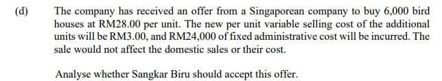 (d)
The company has received an offer from a Singaporean company to buy 6,000 bird
houses at RM28.00 per unit. The new per unit variable selling cost of the additional
units will be RM3.00, and RM24,000 of fixed administrative cost will be incurred. The
sale would not affect the domestic sales or their cost.
Analyse whether Sangkar Biru should accept this offer.