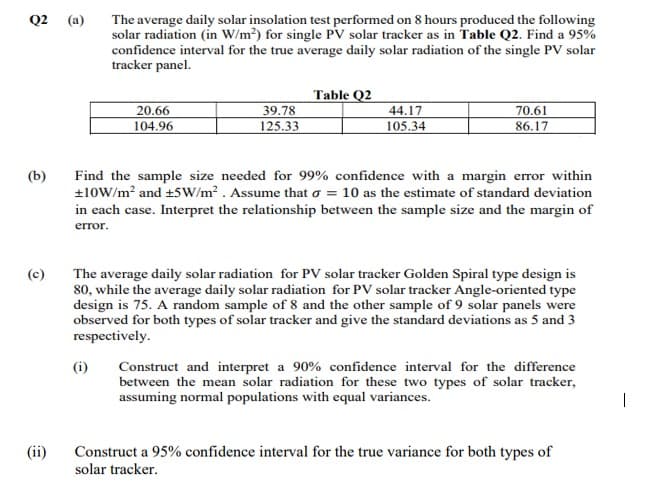 Q2 (a)
(b)
(c)
(ii)
The average daily solar insolation test performed on 8 hours produced the following
solar radiation (in W/m²) for single PV solar tracker as in Table Q2. Find a 95%
confidence interval for the true average daily solar radiation of the single PV solar
tracker panel.
20.66
104.96
(i)
39.78
125.33
Table Q2
44.17
105.34
70.61
86.17
Find the sample size needed for 99% confidence with a margin error within
+10W/m² and +5W/m². Assume that o = 10 as the estimate of standard deviation
in each case. Interpret the relationship between the sample size and the margin of
error.
The average daily solar radiation for PV solar tracker Golden Spiral type design is
80, while the average daily solar radiation for PV solar tracker Angle-oriented type
design is 75. A random sample of 8 and the other sample of 9 solar panels were
observed for both types of solar tracker and give the standard deviations as 5 and 3
respectively.
Construct and interpret a 90% confidence interval for the difference
between the mean solar radiation for these two types of solar tracker,
assuming normal populations with equal variances.
Construct a 95% confidence interval for the true variance for both types of
solar tracker.