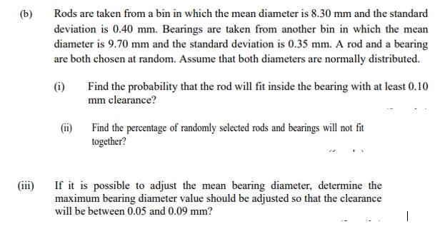 (b)
(iii)
Rods are taken from a bin in which the mean diameter is 8.30 mm and the standard
deviation is 0.40 mm. Bearings are taken from another bin in which the mean
diameter is 9.70 mm and the standard deviation is 0.35 mm. A rod and a bearing
are both chosen at random. Assume that both diameters are normally distributed.
(i)
Find the probability that the rod will fit inside the bearing with at least 0.10
mm clearance?
Find the percentage of randomly selected rods and bearings will not fit
together?
If it is possible to adjust the mean bearing diameter, determine the
maximum bearing diameter value should be adjusted so that the clearance
will be between 0.05 and 0.09 mm?
|