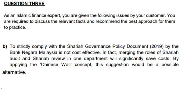 QUESTION THREE
As an Islamic finance expert, you are given the following issues by your customer. You
are required to discuss the relevant facts and recommend the best approach for them
to practice.
b) To strictly comply with the Shariah Governance Policy Document (2019) by the
Bank Negara Malaysia is not cost effective. In fact, merging the roles of Shariah
audit and Shariah review in one department will significantly save costs. By
applying the Chinese Wall' concept, this suggestion would be a possible
alternative.