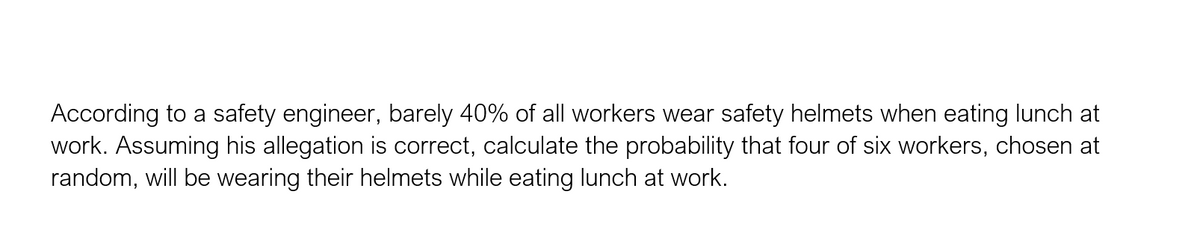 According to a safety engineer, barely 40% of all workers wear safety helmets when eating lunch at
work. Assuming his allegation is correct, calculate the probability that four of six workers, chosen at
random, will be wearing their helmets while eating lunch at work.
