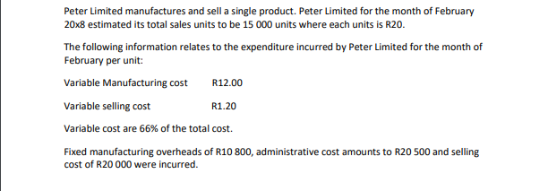 Peter Limited manufactures and sell a single product. Peter Limited for the month of February
20x8 estimated its total sales units to be 15 000 units where each units is R20.
The following information relates to the expenditure incurred by Peter Limited for the month of
February per unit:
Variable Manufacturing cost
R12.00
Variable selling cost
R1.20
Variable cost are 66% of the total cost.
Fixed manufacturing overheads of R10 800, administrative cost amounts to R20 500 and selling
cost of R20 000 were incurred.
