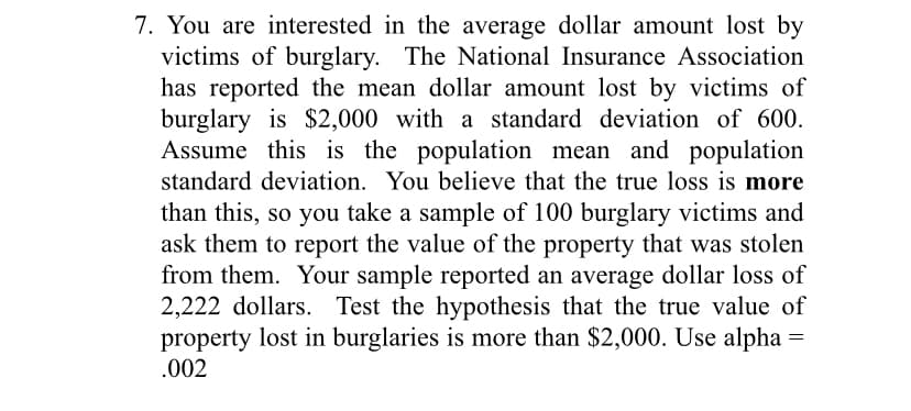 7. You are interested in the average dollar amount lost by
victims of burglary. The National Insurance Association
has reported the mean dollar amount lost by victims of
burglary is $2,000 with a standard deviation of 600.
Assume this is the population mean and population
standard deviation. You believe that the true loss is more
than this, so you take a sample of 100 burglary victims and
ask them to report the value of the property that was stolen
from them. Your sample reported an average dollar loss of
2,222 dollars. Test the hypothesis that the true value of
property lost in burglaries is more than $2,000. Use alpha =
.002
