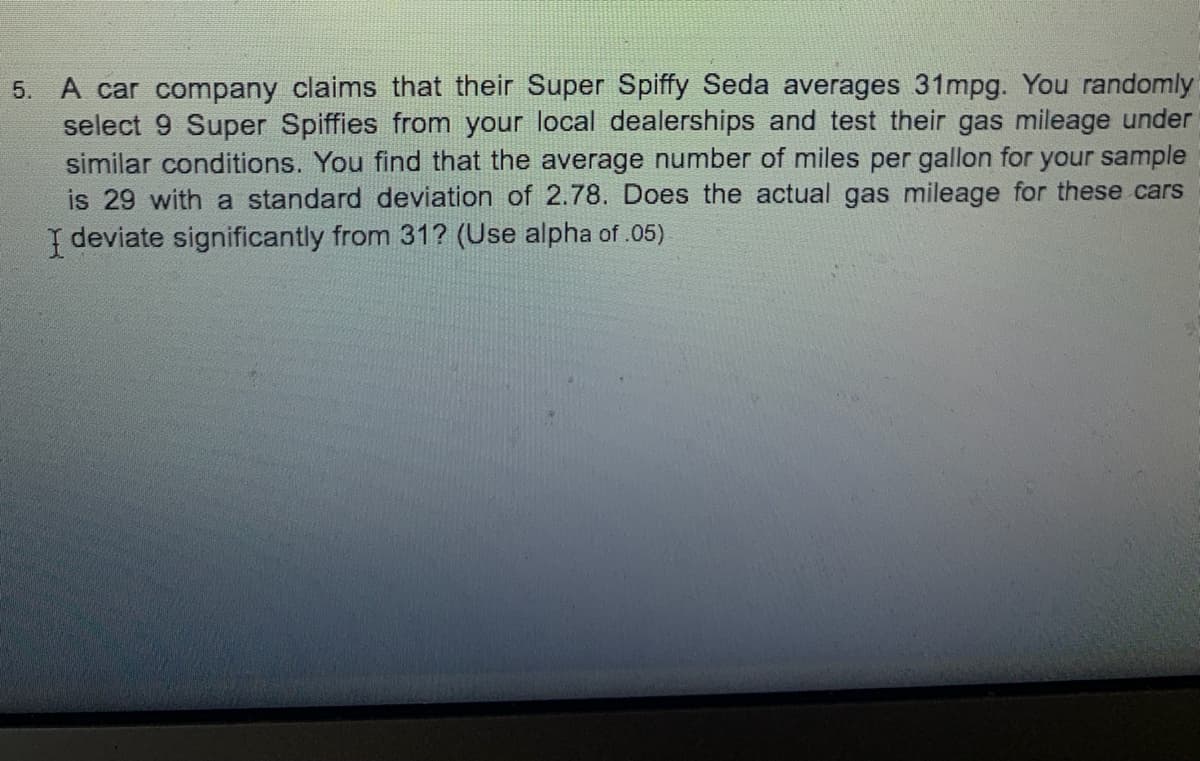 5. A car company claims that their Super Spiffy Seda averages 31mpg. You randomly
select 9 Super Spiffies from your local dealerships and test their gas mileage under
similar conditions. You find that the average number of miles per gallon for your sample
is 29 with a standard deviation of 2.78. Does the actual gas mileage for these cars
I deviate significantly from 31? (Use alpha of .05)
