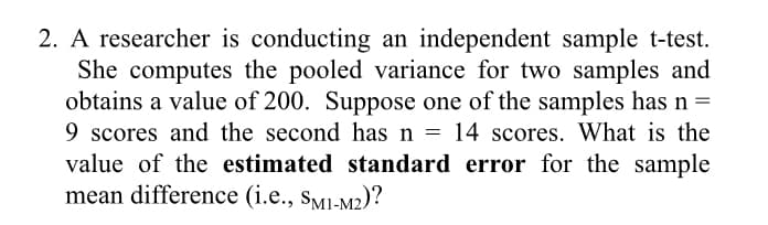 2. A researcher is conducting an independent sample t-test.
She computes the pooled variance for two samples and
obtains a value of 200. Suppose one of the samples has n =
9 scores and the second has n
value of the estimated standard error for the sample
mean difference (i.e., sMi-M2)?
14 scores. What is the
