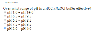 QUESTION 4
Over what range of pH is a HOCI/NaOCI buffer effective?
O pH 1.0 - pH14.0
o pH 6.5 - pH 9.5
OpH 6.5 - pH 8.5
o pH 7.5 - pH 9.5
ⒸpH 2.0 - pH 4.0