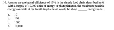 10. Assume an ecological efficiency of 10% in the simple food chain described in #6.
With a supply of 10,000 units of energy in phytoplankton, the maximum possible
energy available at the fourth trophic level would be about
energy units.
a.
10
b.
100
с.
1000
d.
10,000
