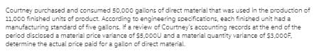 Courtney purchased and consumed 50,000 gallons of direct material that was used in the production of
11,000 finished units of product. According to engineering specifications, each finished unit had a
manufacturing standard of five gallons. If a review of Courtney's accounting records at the end of the
period disclosed a material price variance of $5,000U and a material quantity variance of $3,000F,
determine the actual price paid for a gallon of direct material.
