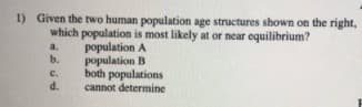 1) Given the two human population age structures shown on the right,
which population is most likely at or near equilibrium?
population A
b.
a.
population B
both populations
cannot determine
C.
d.
