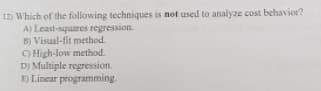 12) Which of the following techniques is not used to analyze cost behavior?
A) Least-squares regression.
B) Visual-fit method.
O High-low method.
D) Multiple regression.
E) Linear programming.
