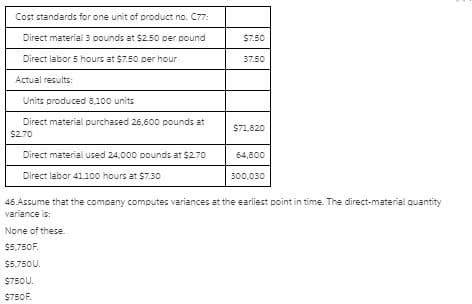 Cost standards for one unit of product no. C77:
Direct material 3 pounds at $2.50 per pound
S7.50
Direct labor 5 hours at $7.50 per hour
37.50
Actual results:
Units produced 8,100 units
Direct material purchased 26,600 pounds at
$71,820
$2.70
Direct material used 24,000 pounds at $2.70
64,800
Direct labor 41,100o hours at $7.30
300,030
46.Assume that the company computes variances at the earliest point in time. The direct-material quantity
variance is:
None of these.
$5,750F.
$5,750U.
$750U.
$750F.
