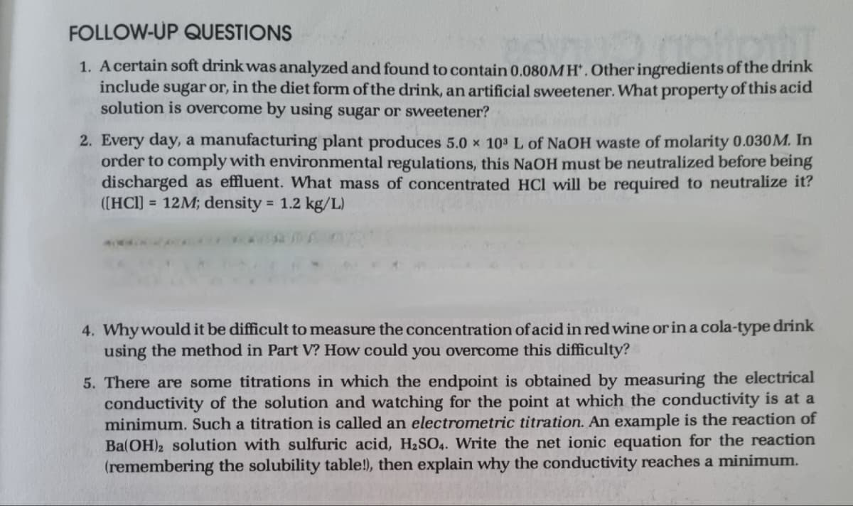 FOLLOW-UP QUESTIONS
1. A certain soft drink was analyzed and found to contain 0.080MH. Other ingredients of the drink
include sugar or, in the diet form of the drink, an artificial sweetener. What property of this acid
solution is overcome by using sugar or sweetener?
2. Every day, a manufacturing plant produces 5.0 x 103 L of NaOH waste of molarity 0.030 M. In
order to comply with environmental regulations, this NaOH must be neutralized before being
discharged as effluent. What mass of concentrated HCl will be required to neutralize it?
([HCI] = 12M; density = 1.2 kg/L)
4. Why would it be difficult to measure e concentration of acid in red wine or in a cola-type drink
using the method in Part V? How could you overcome this difficulty?
5. There are some titrations in which the endpoint is obtained by measuring the electrical
conductivity of the solution and watching for the point at which the conductivity is at a
minimum. Such a titration is called an electrometric titration. An example is the reaction of
Ba(OH)2 solution with sulfuric acid, H₂SO4. Write the net ionic equation for the reaction
(remembering the solubility table!), then explain why the conductivity reaches a minimum.