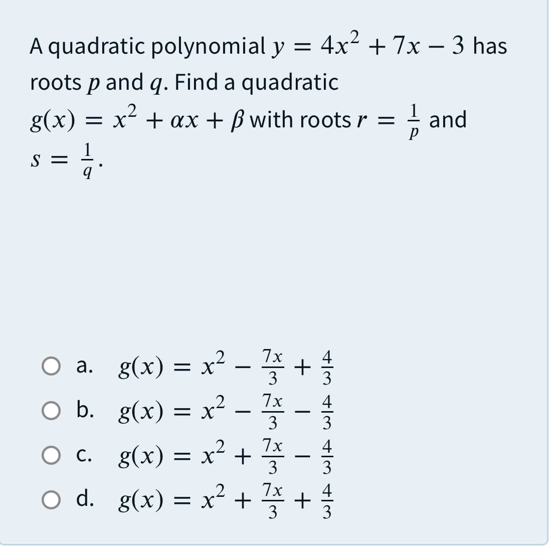 A quadratic polynomial y =
4x2 + 7x – 3 has
roots p and q. Find a quadratic
g(x)
= x + ax + B with roots r =
.2
1
and
S =
O a. g(x) = x² -
O b. g(x) = x² -
7x
а.
3
7x
3
Ос.
g(x) =
7x
x +
3
-
7x
d.
O d. g(x) = x²+
3
+/M 4/3 4|m 4/3
+
+

