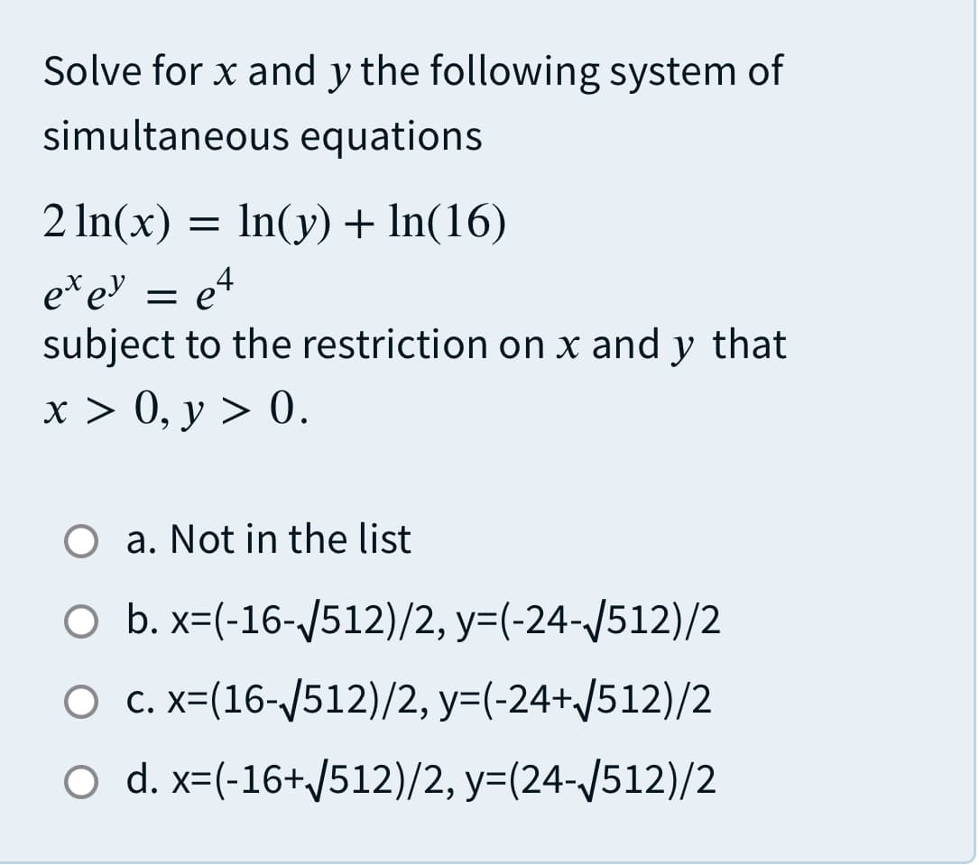 Solve for x and y the following system of
simultaneous equations
2 In(x) = In(y) + In(16)
e*e = e4
subject to the restriction on x and y that
x > 0, y > 0.
O a. Not in the list
O b. x=(-16-/512)/2, y=(-24-/512)/2
O c. x=(16-/512)/2, y=(-24+/512)/2
O d. x=(-16+/512)/2, y=(24-/512)/2
