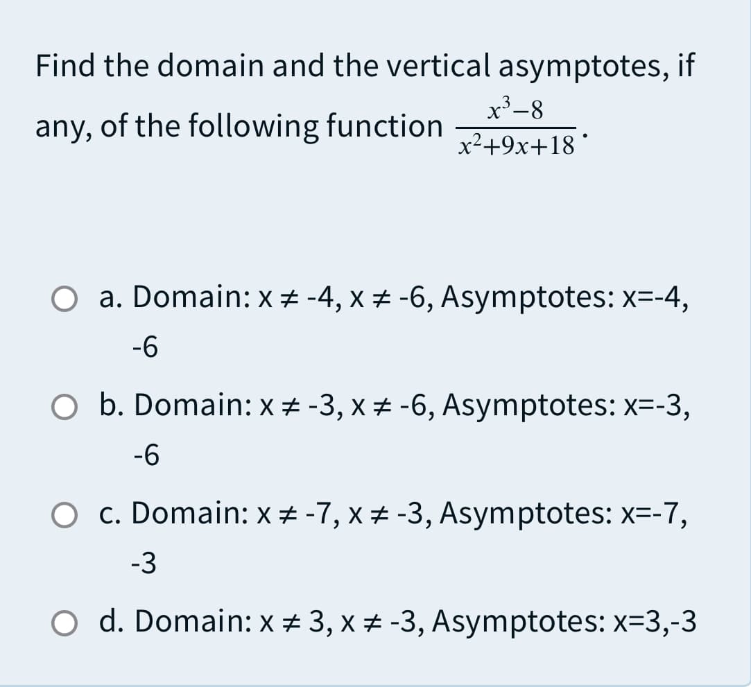 Find the domain and the vertical asymptotes, if
x³-8
any, of the following function
x²+9x+18 °
O a. Domain: x + -4, x + -6, Asymptotes: x=-4,
-6
O b. Domain: x + -3, x + -6, Asymptotes: x=-3,
-6
O c. Domain: x # -7, x + -3, Asymptotes: x=-7,
-3
O d. Domain: x + 3, x + -3, Asymptotes: x=3,-3
