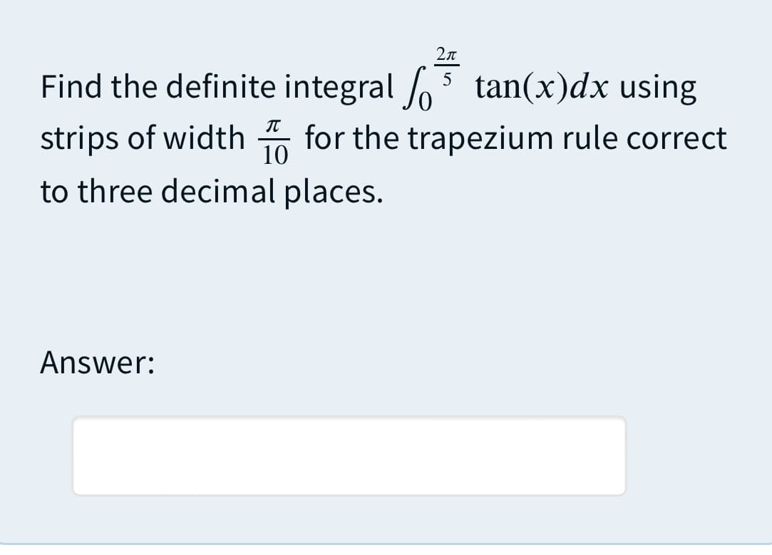 Find the definite integral o5 tan(x)dx using
strips of width 5 for the trapezium rule correct
IT
10
to three decimal places.
Answer:
