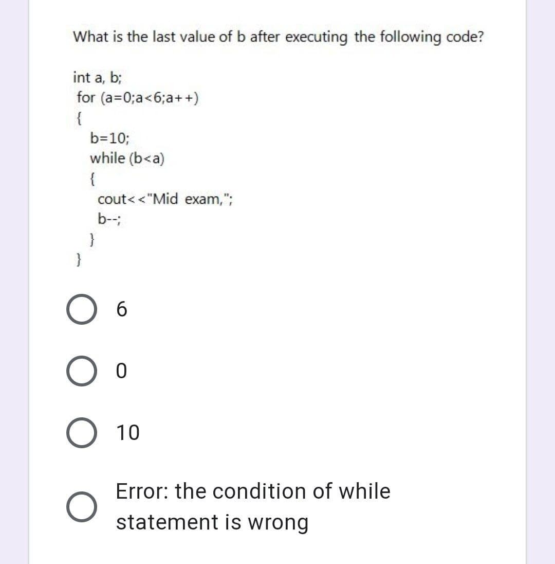 What is the last value of b after executing the following code?
int a, b;
for (a=0;a<6;a++)
{
b=10;
while (b<a)
{
cout< <"Mid exam,";
b--
}
O 6
O o
10
Error: the condition of while
statement is wrong
