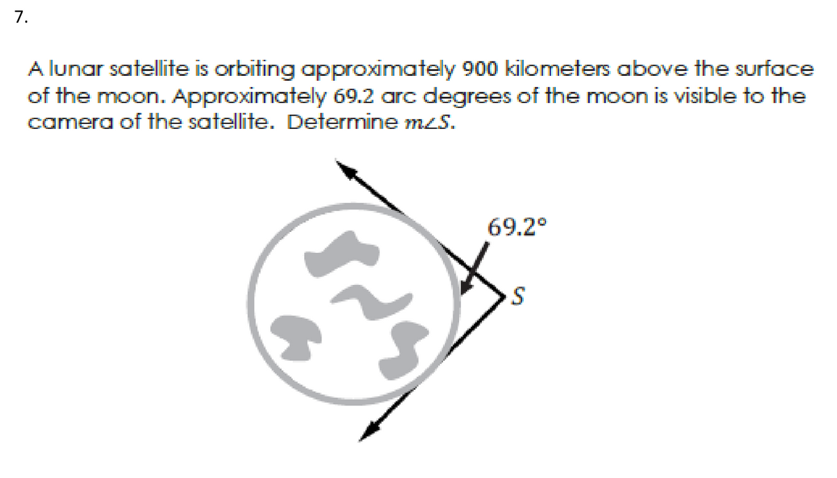 7.
A lunar satellite is orbiting approximately 900 kilometers above the surface
of the moon. Approximately 69.2 arc degrees of the moon is visible to the
camera of the satellite. Determine mzS.
69.2°
