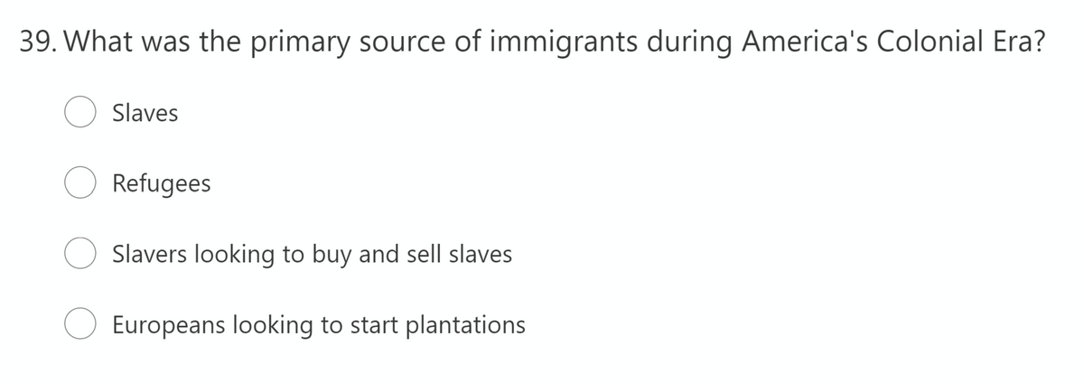 39. What was the primary source of immigrants during America's Colonial Era?
Slaves
Refugees
Slavers looking to buy and sell slaves
Europeans looking to start plantations
