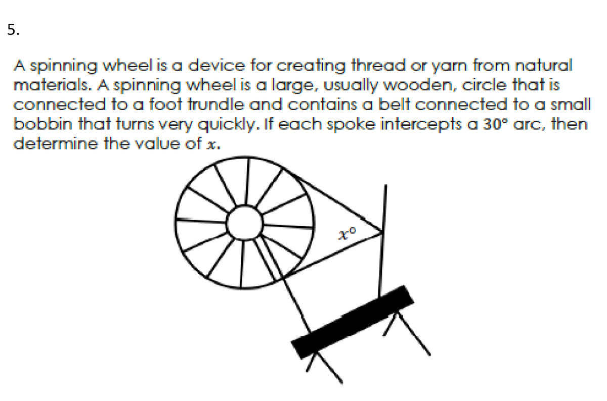 5.
A spinning wheel is a device for creating thread or yarn from natural
materials. A spinning wheel is a large, usually wooden, circle that is
connected to a foot trundle and contains a belt connected to a small
bobbin that turns very quickly. If each spoke intercepts a 30° arc, then
determine the value of x.

