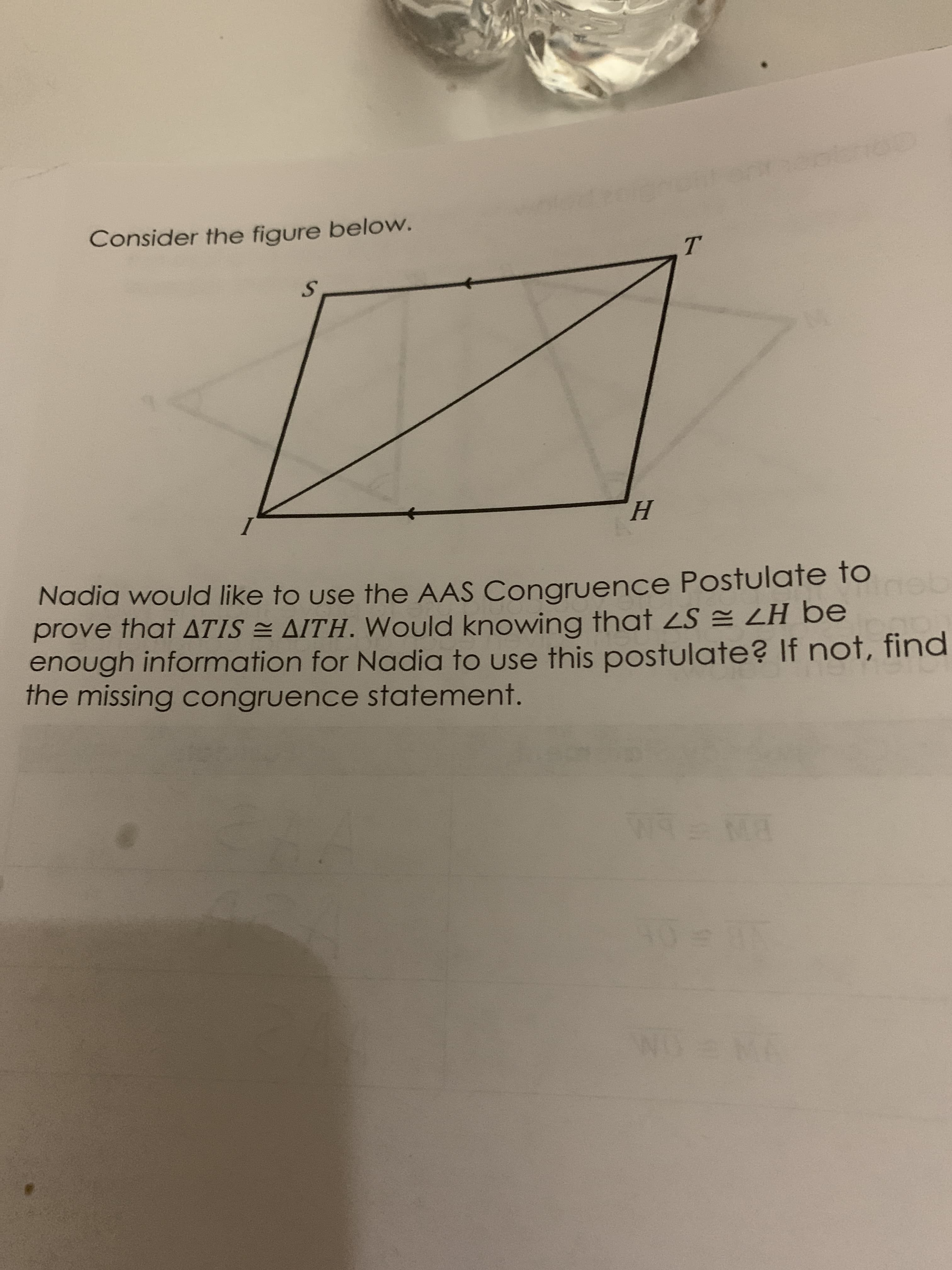 Consider the figure below.
S.
H.
Nadia woulad like to use the AAS Congruence Postulate to
prove that ATIS = AITH. Would knowing that 2S = LH be
enough information for Nadia to use this postulate? If not, find
the missing congruence statement.
