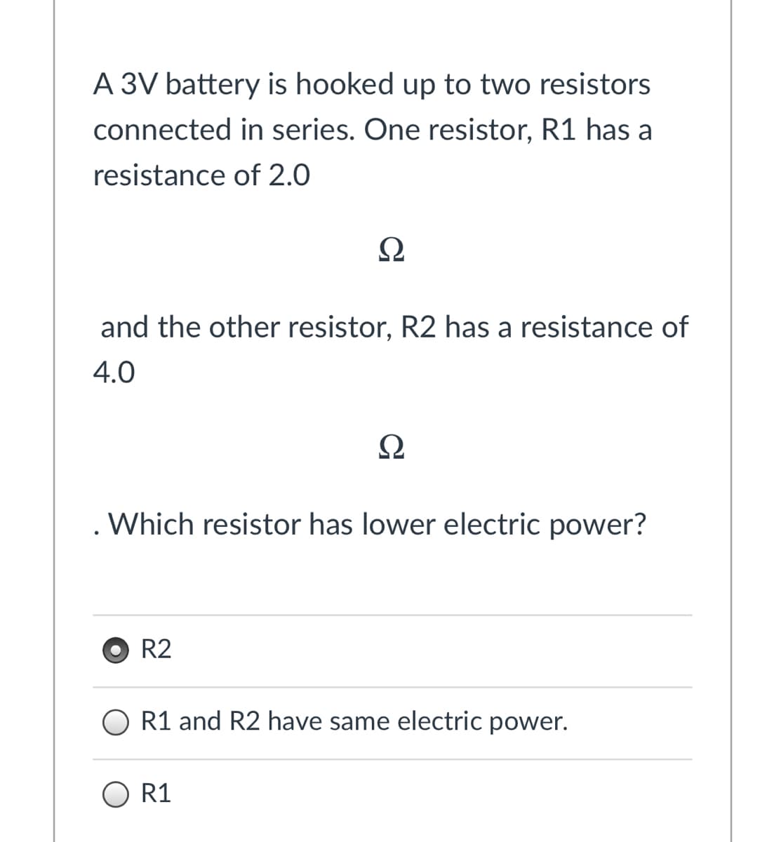 A 3V battery is hooked up to two resistors
connected in series. One resistor, R1 has a
resistance of 2.0
Ω
and the other resistor, R2 has a resistance of
4.0
Ω
Which resistor has lower electric power?
R2
R1 and R2 have same electric power.
O R1
