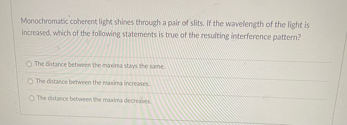 Monochromatic coherent light shines through a pair of slits. If the wavelength of the light is
increased, which of the following statements is true of the resulting interference pattern?
O The distance between the maxima stays the same.
O The distance between the maxima increases.
O The distance between the maxima decreases.
