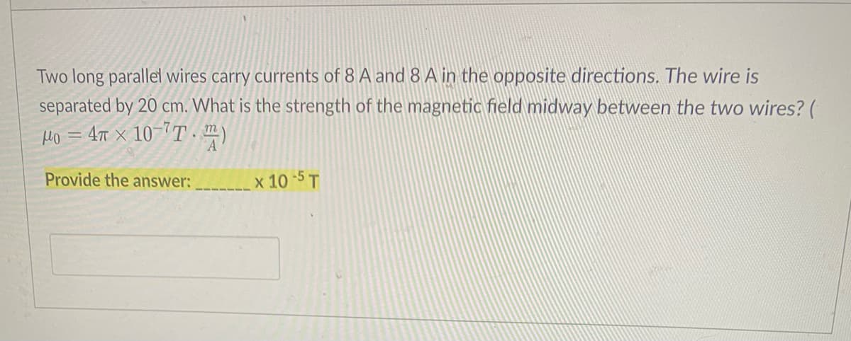 Two long parallel wires carry currents of 8 A and 8 A in the opposite directions. The wire is
separated by 20 cm. What is the strength of the magnetic field midway between the two wires? (
Ho = 4t x 10-´T )
Provide the answer:
x 10-5 T
