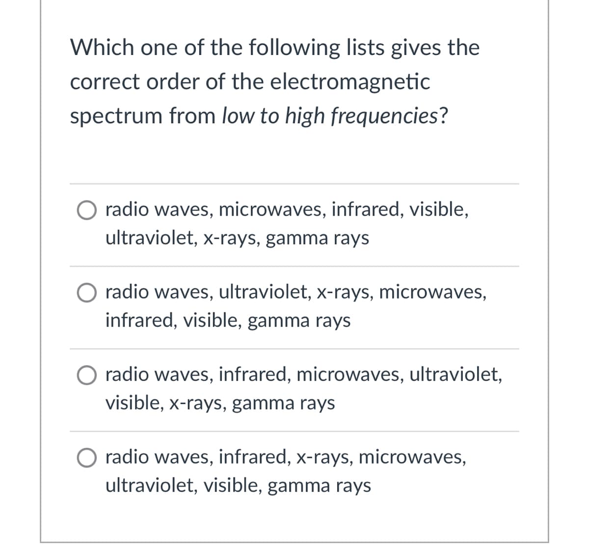 Which one of the following lists gives the
correct order of the electromagnetic
spectrum from low to high frequencies?
O radio waves, microwaves, infrared, visible,
ultraviolet, x-rays, gamma rays
O radio waves, ultraviolet, x-rays, microwaves,
infrared, visible, gamma rays
O radio waves, infrared, microwaves, ultraviolet,
visible, x-rays, gamma rays
O radio waves, infrared, x-rays, microwaves,
ultraviolet, visible, gamma rays
