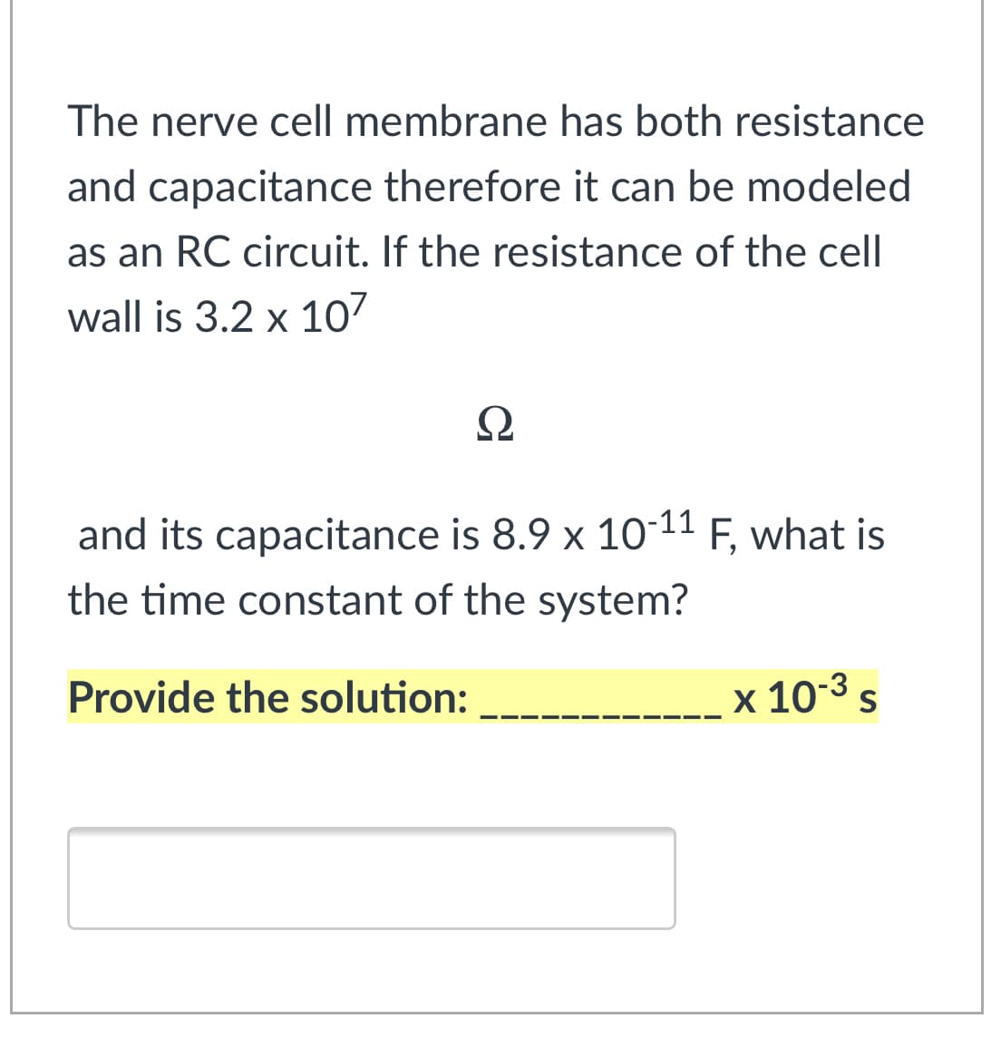The nerve cell membrane has both resistance
and capacitance therefore it can be modeled
as an RC circuit. If the resistance of the cell
wall is 3.2 x 107
Ω
and its capacitance is 8.9 x 10-11 F, what is
the time constant of the system?
Provide the solution:
x 10-3 s
S
