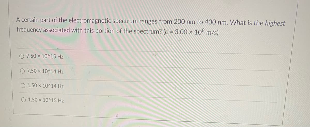 A certain part of the electromagnetic spectrum ranges from 200 nm to 400 nm. What is the highest
frequency associated with this portion of the spectrum? (c = 3.00 × 10° m/s)
O 7.50 x 10^15 Hz
O 7.50 x 10^14 Hz
O 1.50 x 10^14 Hz
O 1.50 x 10^15 Hz
