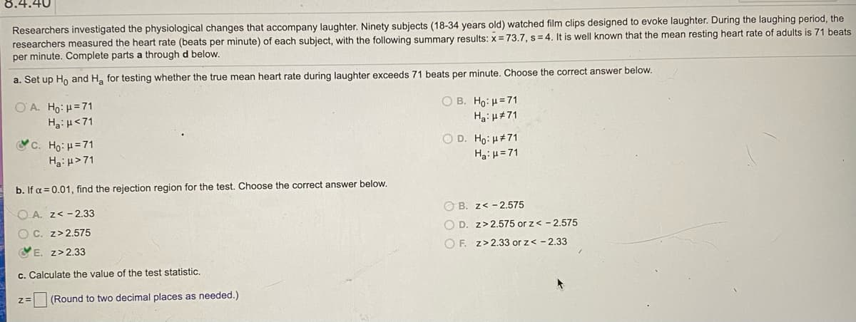 8.4.40
Researchers investigated the physiological changes that accompany laughter. Ninety subjects (18-34 years old) watched film clips designed to evoke laughter. During the laughing period, the
researchers measured the heart rate (beats per minute) of each subject, with the following summary results: x=73.7, s = 4. It is well known that the mean resting heart rate of adults is 71 beats
per minute. Complete parts a through d below.
a. Set up Ho and H, for testing whether the true mean heart rate during laughter exceeds 71 beats per minute. Choose the correct answer below.
O A. Ho: H=71
Ha:H<71
O B. Ho: H=71
Ha: H#71
YC. Ho: H=71
O D. Ho: H#71
Hai H>71
Ha:u=71
b. If a = 0.01, find the rejection region for the test. Choose the correct answer below.
O A. z< - 2.33
O B. z< - 2.575
O C. z>2.575
O D. z>2.575 or z< - 2.575
VE. z>2.33
O F. z>2.33 or z< - 2.33
c. Calculate the value of the test statistic.
(Round to two decimal places as needed.)
