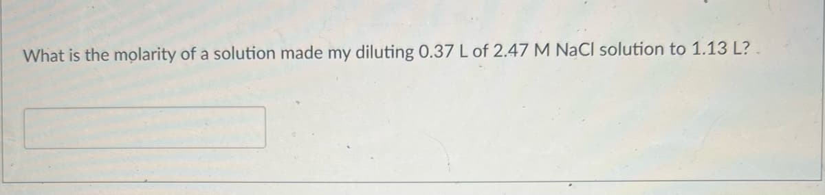 What is the molarity of a solution made my diluting 0.37 L of 2.47 M NaCl solution to 1.13 L?.