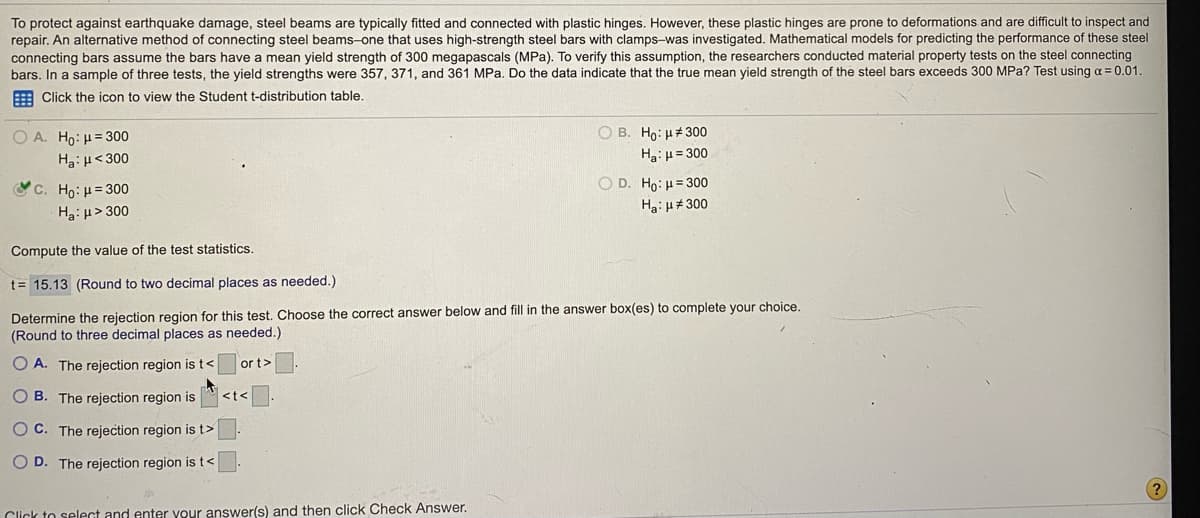 To protect against earthquake damage, steel beams are typically fitted and connected with plastic hinges. However, these plastic hinges are prone to deformations and are difficult to inspect and
repair. An alternative method of connecting steel beams-one that uses high-strength steel bars with clamps-was investigated. Mathematical models for predicting the performance of these steel
connecting bars assume the bars have a mean yield strength of 300 megapascals (MPa). To verify this assumption, the researchers conducted material property tests on the steel connecting
bars. In a sample of three tests, the yield strengths were 357, 371, and 361 MPa. Do the data indicate that the true mean yield strength of the steel bars exceeds 300 MPa? Test using a = 0.01.
Click the icon to view the Student t-distribution table.
O B. Ho: µ#300
Ha:H= 300
O A. Ho:H= 300
Ha: H<300
c. Ho: H= 300
Ha:H> 300
O D. Ho: H= 300
Ha:H#300
Compute the value of the test statistics.
t= 15.13 (Round to two decimal places as needed.)
Determine the rejection region for this test. Choose the correct answer below and fill in the answer box(es) to complete your choice.
(Round to three decimal places as needed.)
O A. The rejection region is t<
or t>
O B. The rejection region is
<t<
O C. The rejection region is t>
O D. The rejection region is t<
Click to select and enter your answer(s) and then click Check Answer.
