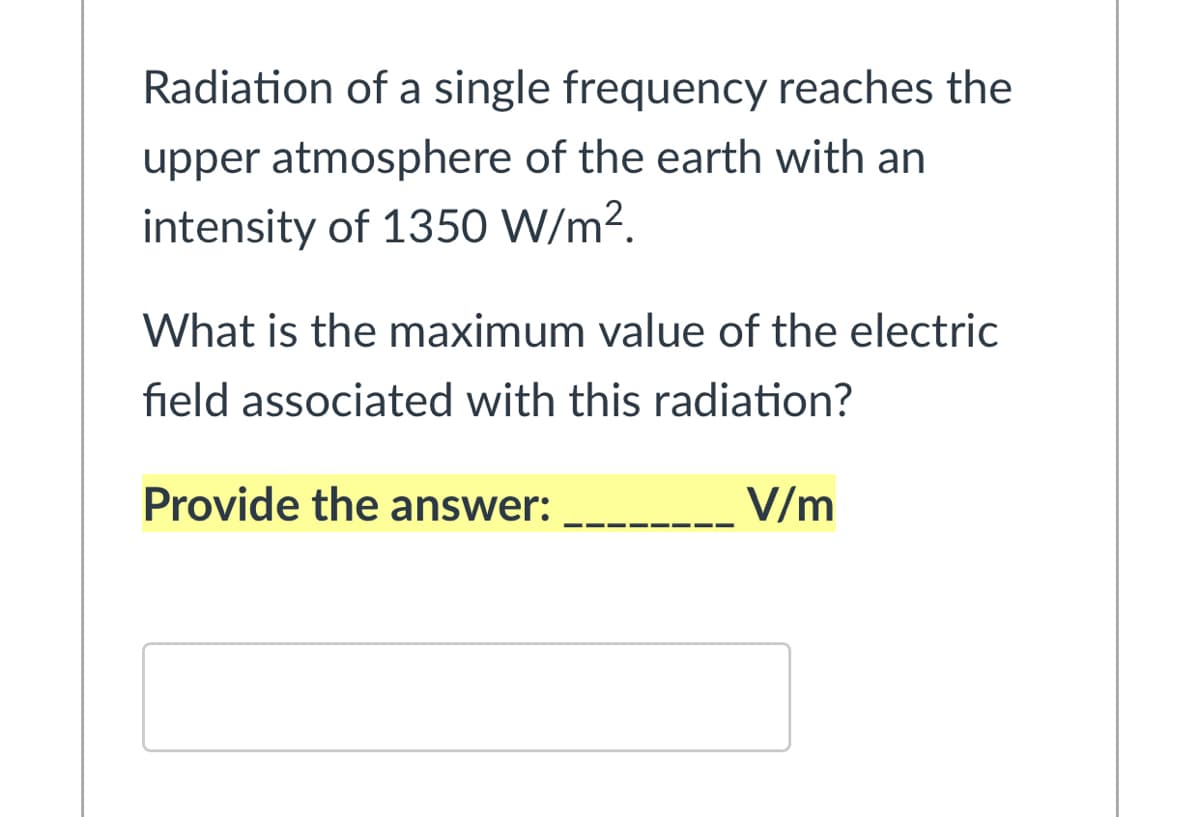 Radiation of a single frequency reaches the
upper atmosphere of the earth with an
intensity of 1350 W/m².
What is the maximum value of the electric
field associated with this radiation?
Provide the answer:
V/m
