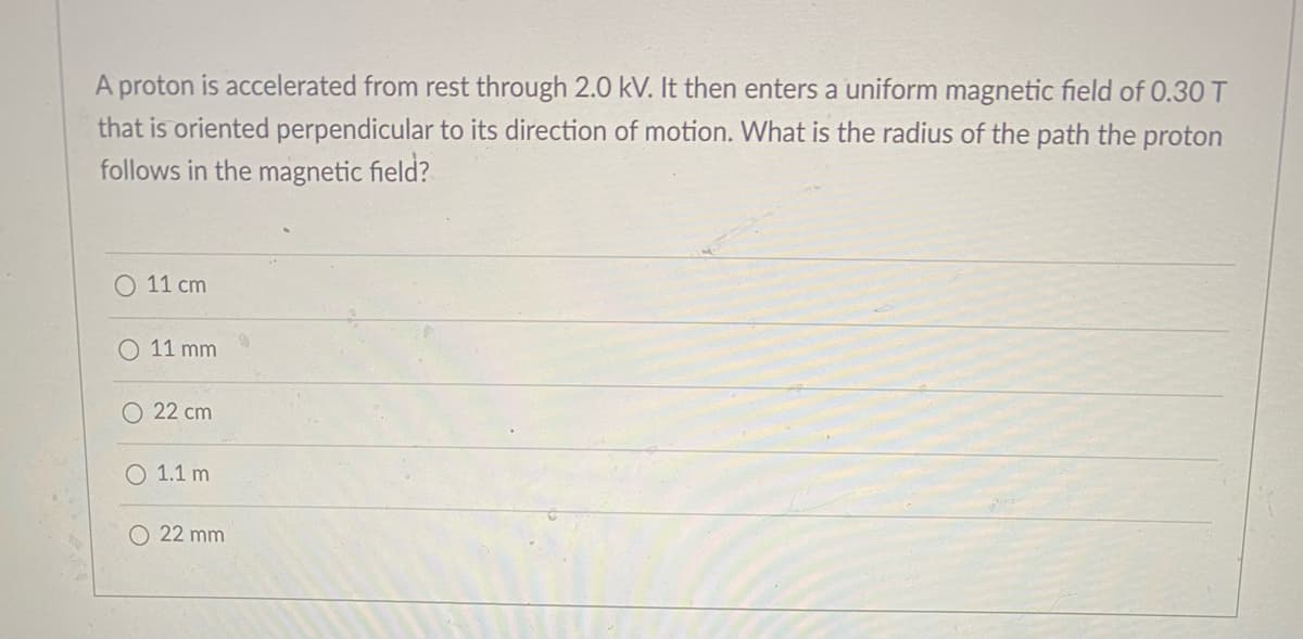 A proton is accelerated from rest through 2.0 kV. It then enters a uniform magnetic field of 0.30 T
that is oriented perpendicular to its direction of motion. What is the radius of the path the proton
follows in the magnetic field?
O 11 cm
O 11 mm
O 22 cm
O 1.1 m
O 22 mm
