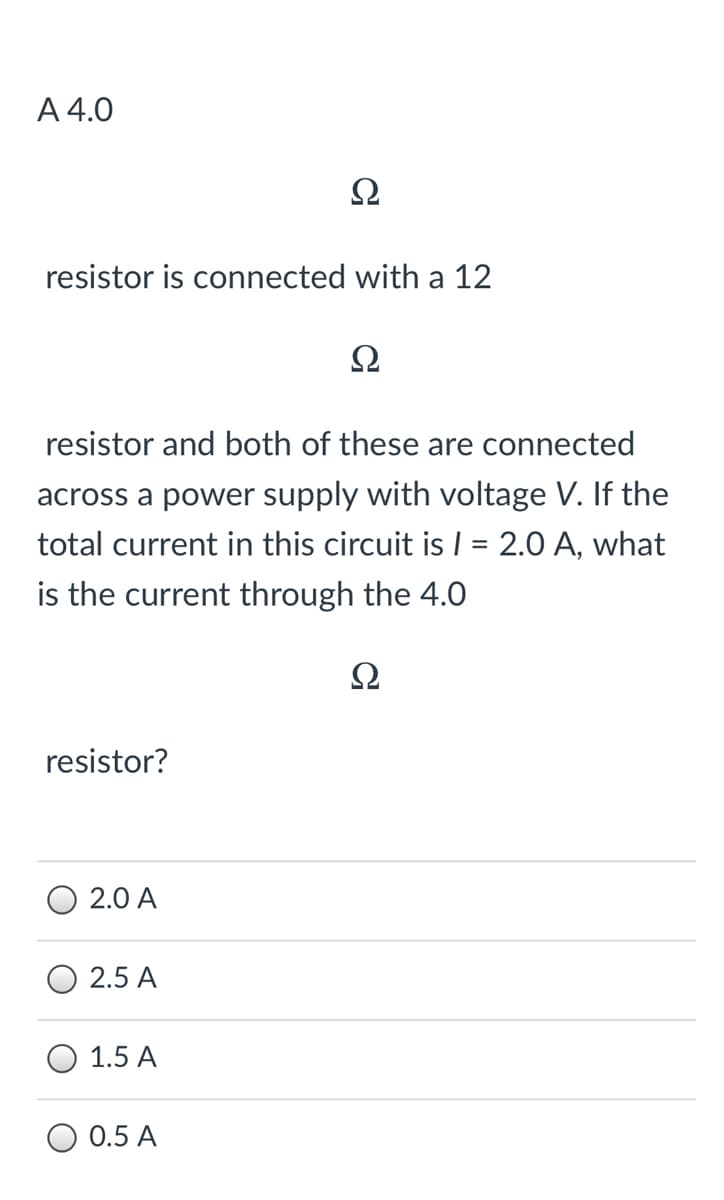 A 4.0
resistor is connected with a 12
Ω
resistor and both of these are connected
across a power supply with voltage V. If the
total current in this circuit is | = 2.0 A, what
is the current through the 4.0
Ω
resistor?
2.0 A
2.5 A
1.5 A
O 0.5 A
