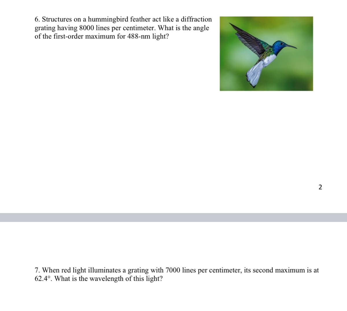 6. Structures on a hummingbird feather act like a diffraction
grating having 8000 lines per centimeter. What is the angle
of the first-order maximum for 488-nm light?
2
7. When red light illuminates a grating with 7000 lines per centimeter, its second maximum is at
62.4°. What is the wavelength of this light?
