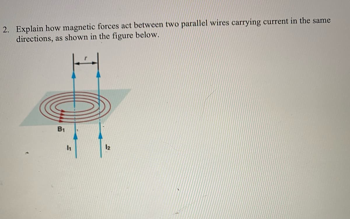 2. Explain how magnetic forces act between two parallel wires carrying current in the same
directions, as shown in the figure below.
B1
12
