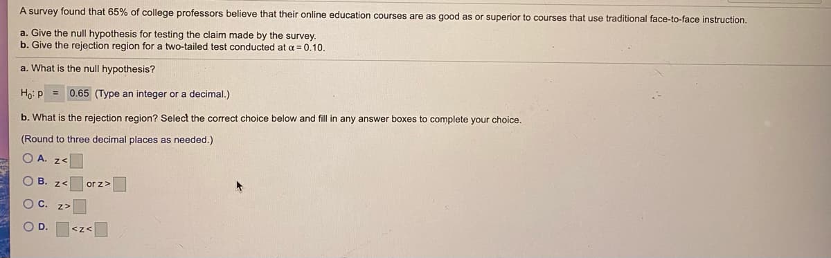 A survey found that 65% of college professors believe that their online education courses are as good as or superior to courses that use traditional face-to-face instruction.
a. Give the null hypothesis for testing the claim made by the survey.
b. Give the rejection region for a two-tailed test conducted at a = 0.10.
a. What is the null hypothesis?
Ho: P = 0.65 (Type an integer or a decimal.)
b. What is the rejection region? Select the correct choice below and fill in any answer boxes to complete your choice.
(Round to three decimal places as needed.)
O A. z<
O B. z<
or z>
OC.
Z>
OD.
<z<
