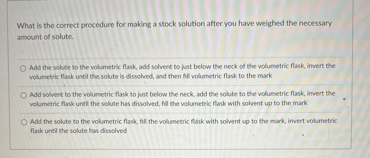 What is the correct procedure for making a stock solution after you have weighed the necessary
amount of solute.
O Add the solute to the volumetric flask, add solvent to just below the neck of the volumetric flask, invert the
volumetric flask until the solute is dissolved, and then fill volumetric flask to the mark
O Add solvent to the volumetric flask to just below the neck, add the solute to the volumetric flask, invert the
volumetric flask until the solute has dissolved, fill the volumetric flask with solvent up to the mark
O Add the solute to the volumetric flask, fill the volumetric flask with solvent up to the mark, invert volumetric
flask until the solute has dissolved