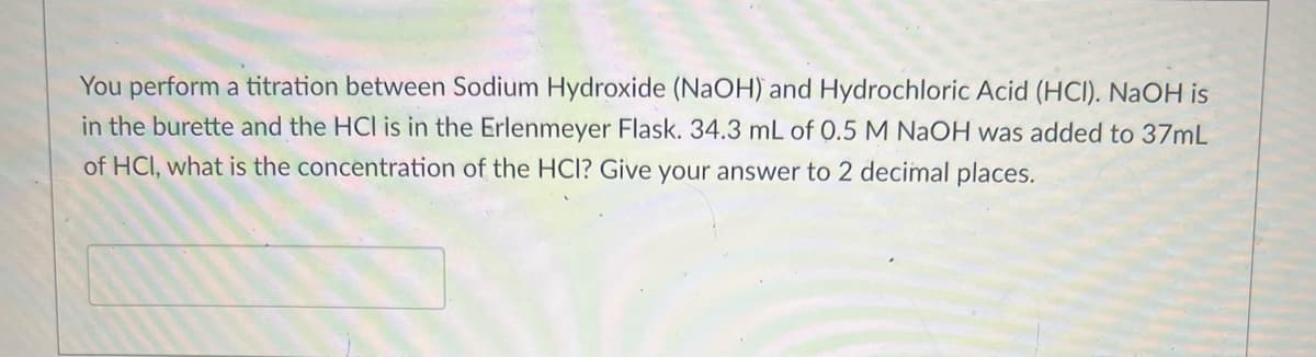 You perform a titration between Sodium Hydroxide (NaOH) and Hydrochloric Acid (HCI). NaOH is
in the burette and the HCI is in the Erlenmeyer Flask. 34.3 mL of 0.5 M NaOH was added to 37mL
of HCI, what is the concentration of the HCI? Give your answer to 2 decimal places.