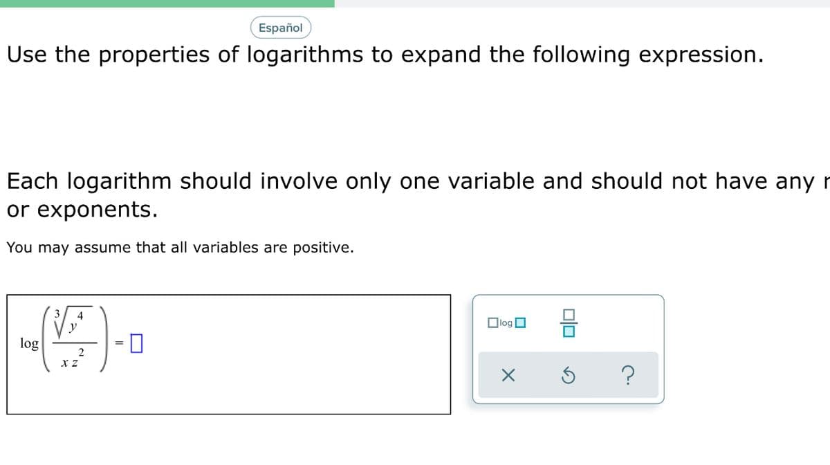 Español
Use the properties of logarithms to expand the following expression.
Each logarithm should involve only one variable and should not have any r
or exponents.
You may assume that all variables are positive.
4
Olog O
y
log
